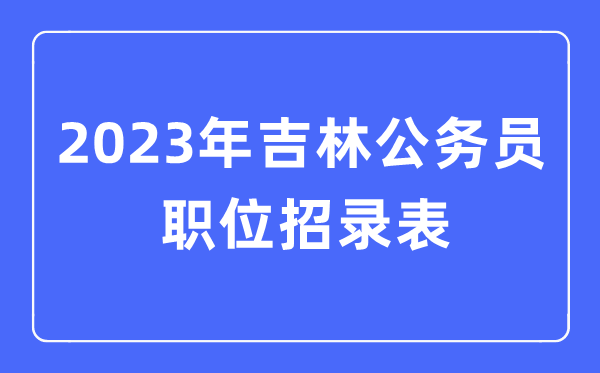 2023年吉林公務員職位招錄表,吉林公務員報考崗位表