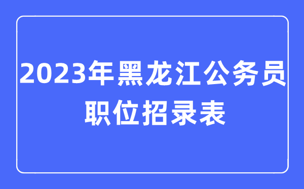 2023年黑龍江公務員職位招錄表,黑龍江公務員報考崗位表