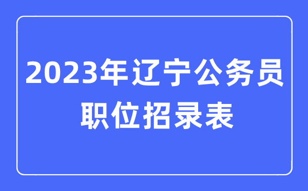 2023年遼寧公務員職位招錄表,遼寧公務員報考崗位表
