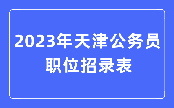 2023年天津公務員職位招錄表,天津公務員報考崗位表