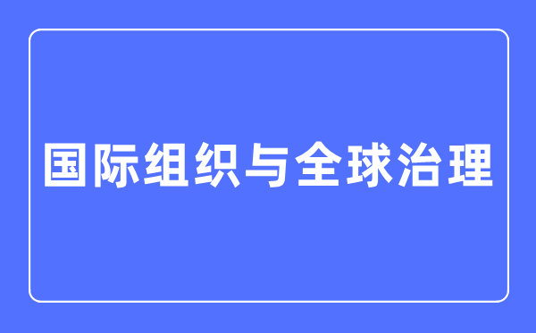 國際組織與全球治理專業主要學什么,國際組織與全球治理專業的就業方向和前景分析