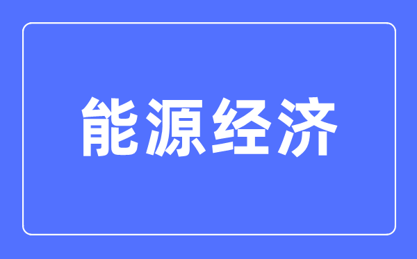 能源經濟專業主要學什么,能源經濟專業的就業方向和前景分析