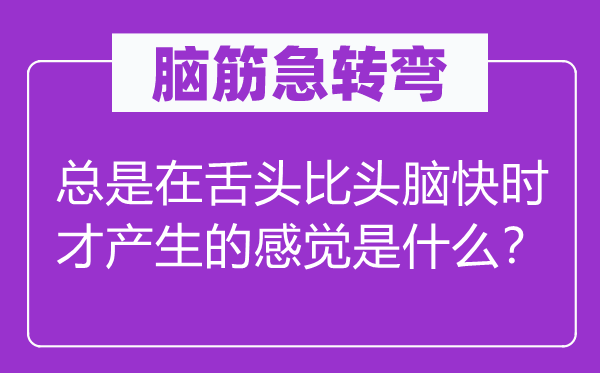 腦筋急轉彎：總是在舌頭比頭腦快時才產生的感覺是什么？