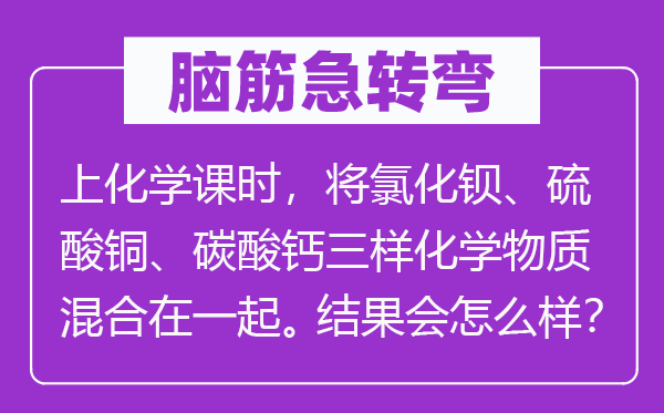 腦筋急轉彎：上化學課時，將氯化鋇、硫酸銅、碳酸鈣三樣化學物質混合在一起。結果會怎么樣？