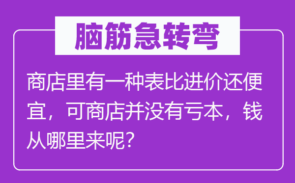 腦筋急轉彎：商店里有一種表比進價還便宜，可商店并沒有虧本，錢從哪里來呢？