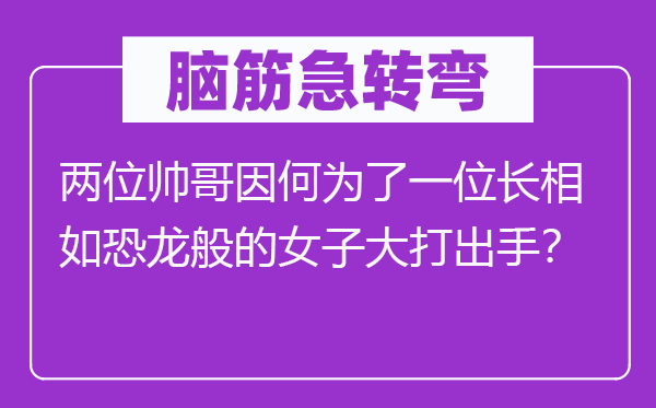 腦筋急轉(zhuǎn)彎:兩位帥哥因何為了一位長(zhǎng)相如恐龍般的女子大打出手?
