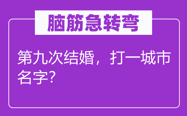 腦筋急轉(zhuǎn)彎：第九次結(jié)婚，打一城市名字？
