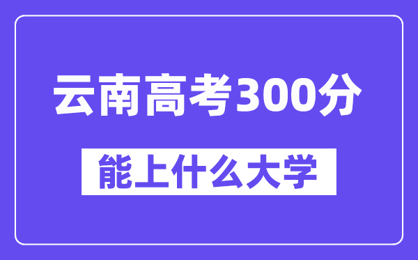 云南高考300分左右能上什么大學？附300分大學名單一覽表