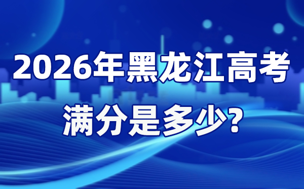 2026年黑龍江高考滿分是多少,黑龍江高考各科目分值設置